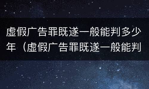 虚假广告罪既遂一般能判多少年（虚假广告罪既遂一般能判多少年徒刑）