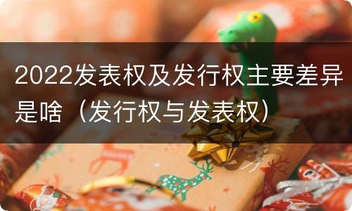 2022发表权及发行权主要差异是啥（发行权与发表权）