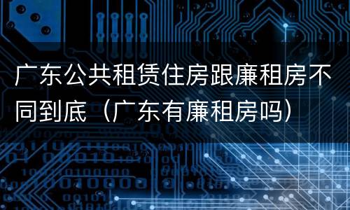 广东公共租赁住房跟廉租房不同到底（广东有廉租房吗）