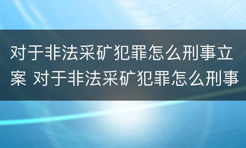 对于非法采矿犯罪怎么刑事立案 对于非法采矿犯罪怎么刑事立案的