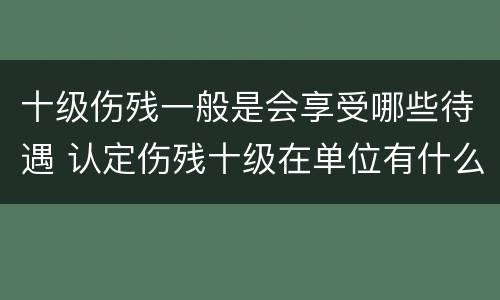 十级伤残一般是会享受哪些待遇 认定伤残十级在单位有什么待遇