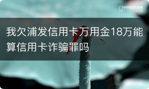 我欠浦发信用卡万用金18万能算信用卡诈骗罪吗