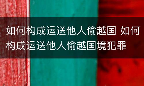 如何构成运送他人偷越国 如何构成运送他人偷越国境犯罪