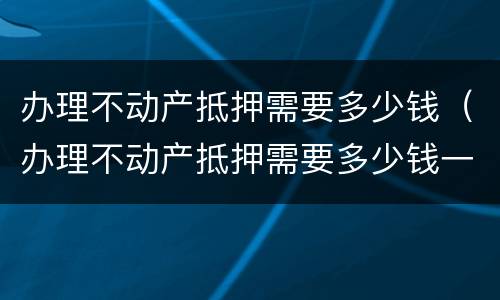 办理不动产抵押需要多少钱（办理不动产抵押需要多少钱一年）