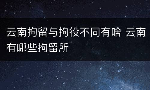云南拘留与拘役不同有啥 云南有哪些拘留所