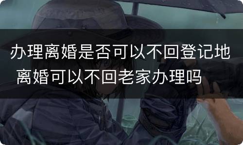 办理离婚是否可以不回登记地 离婚可以不回老家办理吗