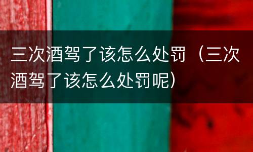 三次酒驾了该怎么处罚（三次酒驾了该怎么处罚呢）