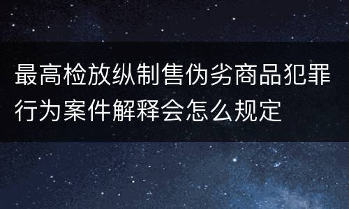 最高检放纵制售伪劣商品犯罪行为案件解释会怎么规定
