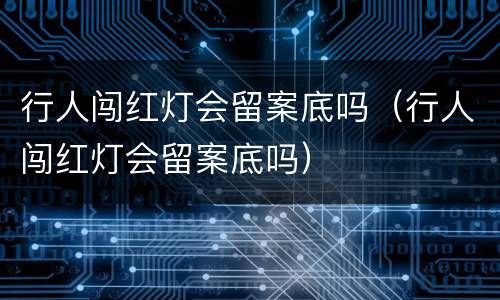 行人闯红灯会留案底吗（行人闯红灯会留案底吗）