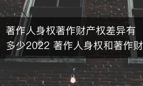 著作人身权著作财产权差异有多少2022 著作人身权和著作财产权的保护期限