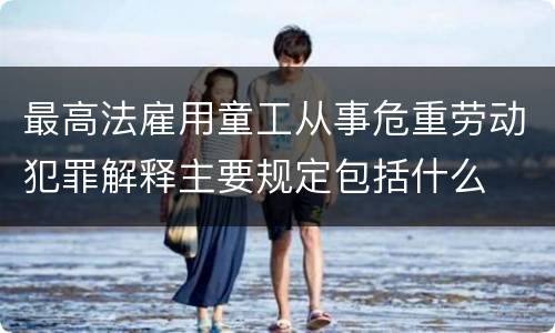 最高法雇用童工从事危重劳动犯罪解释主要规定包括什么