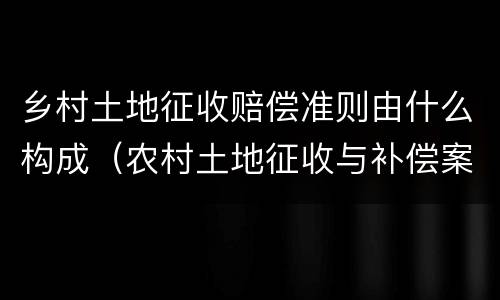 乡村土地征收赔偿准则由什么构成（农村土地征收与补偿案例）