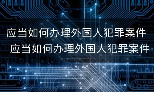 应当如何办理外国人犯罪案件 应当如何办理外国人犯罪案件登记