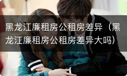 黑龙江廉租房公租房差异（黑龙江廉租房公租房差异大吗）