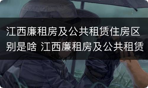 江西廉租房及公共租赁住房区别是啥 江西廉租房及公共租赁住房区别是啥啊