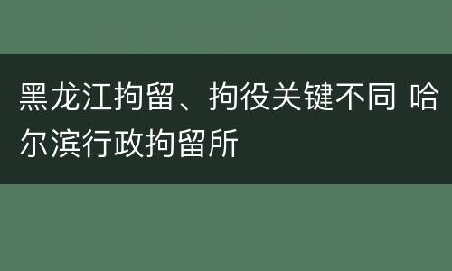 黑龙江拘留、拘役关键不同 哈尔滨行政拘留所