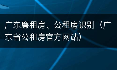 广东廉租房、公租房识别（广东省公租房官方网站）