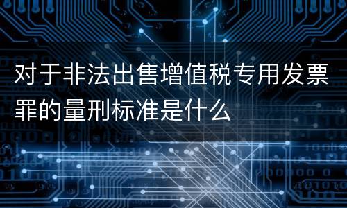 对于非法出售增值税专用发票罪的量刑标准是什么