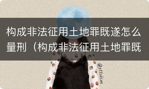 构成非法征用土地罪既遂怎么量刑（构成非法征用土地罪既遂怎么量刑的）