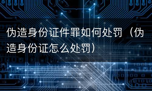 伪造身份证件罪如何处罚（伪造身份证怎么处罚）