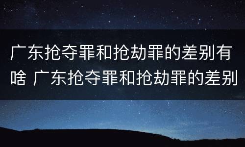 广东抢夺罪和抢劫罪的差别有啥 广东抢夺罪和抢劫罪的差别有啥不同