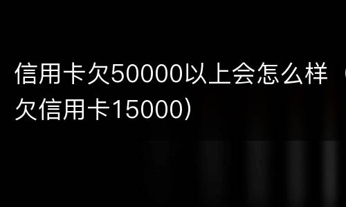 信用卡欠50000以上会怎么样（欠信用卡15000）