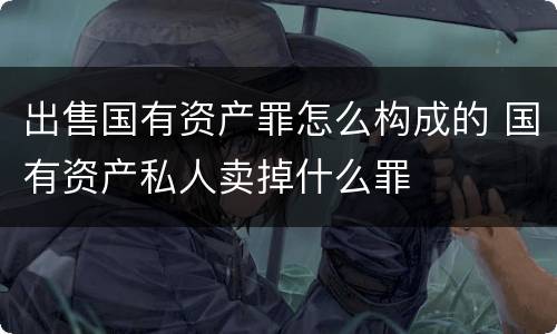 出售国有资产罪怎么构成的 国有资产私人卖掉什么罪