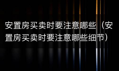 安置房买卖时要注意哪些（安置房买卖时要注意哪些细节）