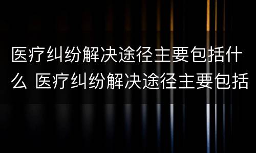 医疗纠纷解决途径主要包括什么 医疗纠纷解决途径主要包括什么