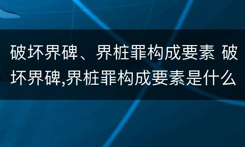 破坏界碑、界桩罪构成要素 破坏界碑,界桩罪构成要素是什么