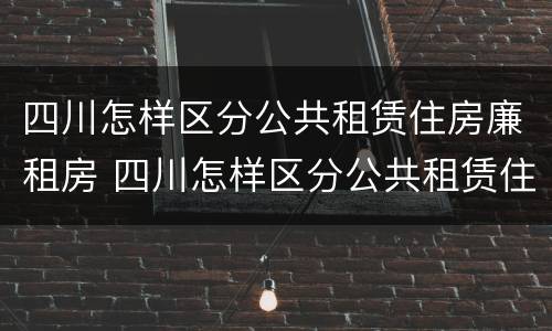 四川怎样区分公共租赁住房廉租房 四川怎样区分公共租赁住房廉租房和住宅