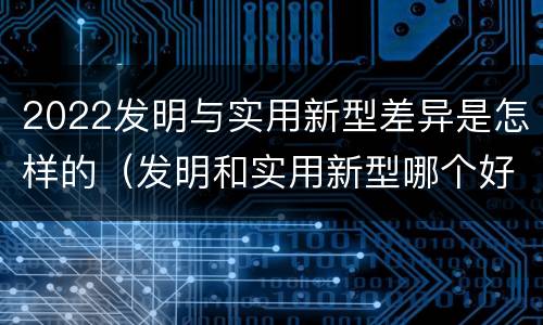 2022发明与实用新型差异是怎样的（发明和实用新型哪个好）