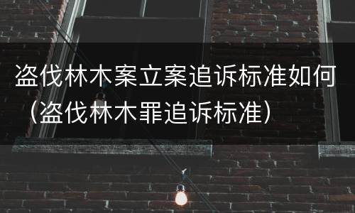 盗伐林木案立案追诉标准如何（盗伐林木罪追诉标准）