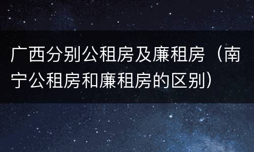 广西分别公租房及廉租房（南宁公租房和廉租房的区别）
