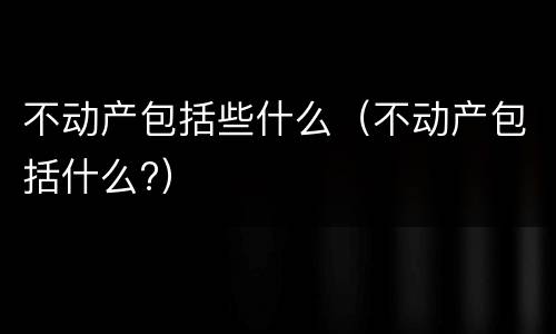 不动产包括些什么（不动产包括什么?）