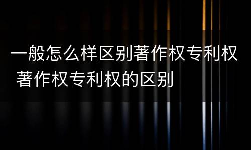 一般怎么样区别著作权专利权 著作权专利权的区别