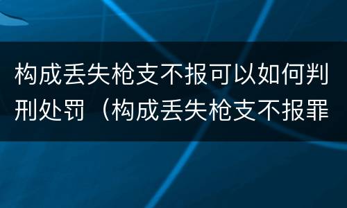 构成丢失枪支不报可以如何判刑处罚（构成丢失枪支不报罪）