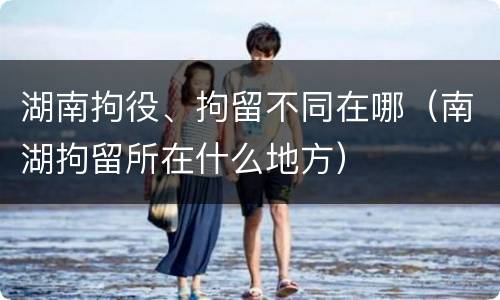 湖南拘役、拘留不同在哪（南湖拘留所在什么地方）
