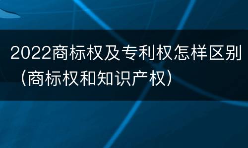 2022商标权及专利权怎样区别（商标权和知识产权）
