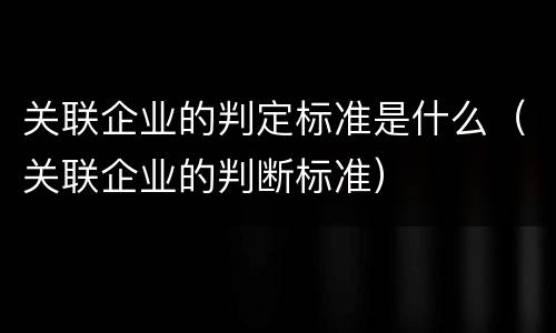 关联企业的判定标准是什么（关联企业的判断标准）