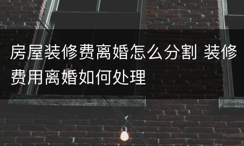 房屋装修费离婚怎么分割 装修费用离婚如何处理