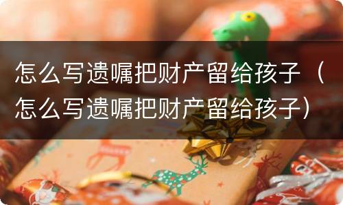 怎么写遗嘱把财产留给孩子（怎么写遗嘱把财产留给孩子）