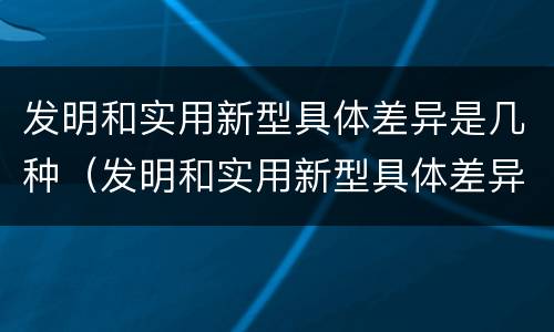 发明和实用新型具体差异是几种（发明和实用新型具体差异是几种类型）