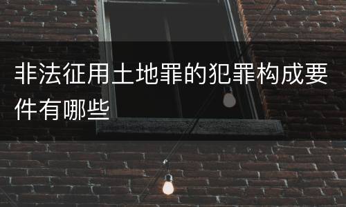 非法征用土地罪的犯罪构成要件有哪些