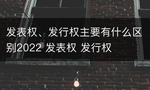 发表权、发行权主要有什么区别2022 发表权 发行权