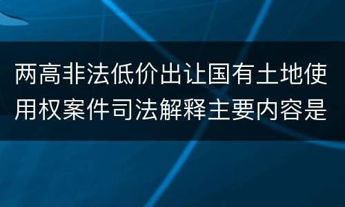 两高非法低价出让国有土地使用权案件司法解释主要内容是什么