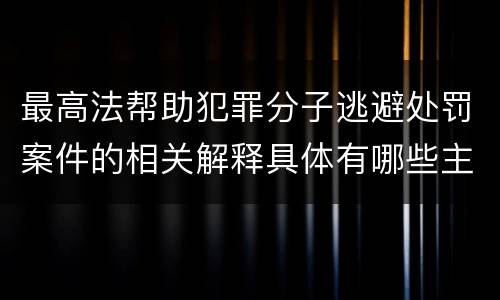 最高法帮助犯罪分子逃避处罚案件的相关解释具体有哪些主要规定
