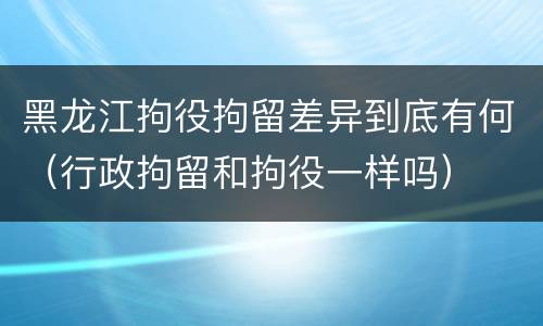 黑龙江拘役拘留差异到底有何（行政拘留和拘役一样吗）