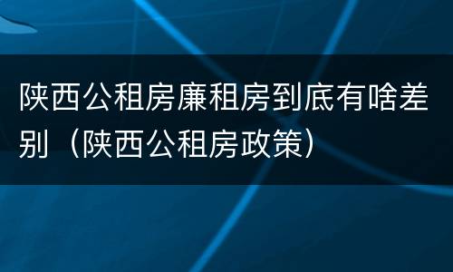 陕西公租房廉租房到底有啥差别（陕西公租房政策）