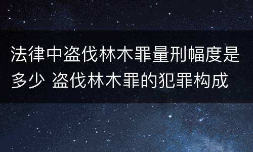 法律中盗伐林木罪量刑幅度是多少 盗伐林木罪的犯罪构成